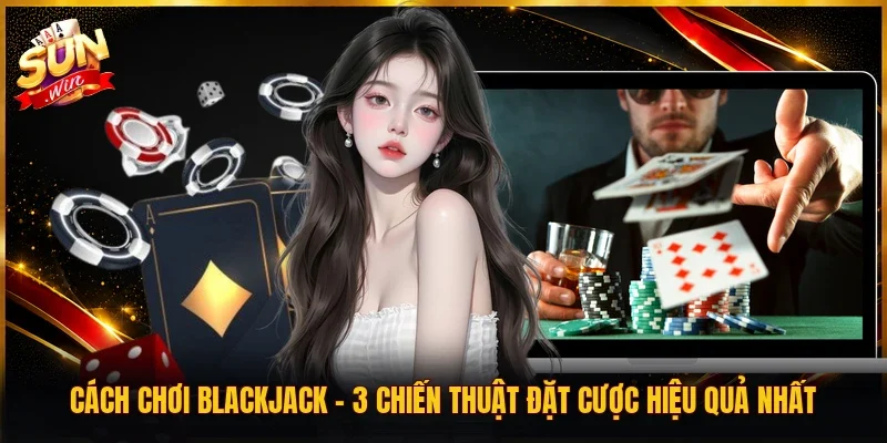 Cách Chơi Blackjack | 3 Chiến Thuật Đặt Cược Hiệu Quả Nhất
